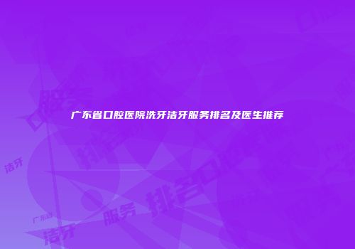 广东省口腔医院洗牙洁牙服务排名及医生推荐
