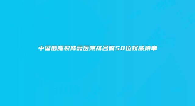 中国唇腭裂修复医院排名前50位权威榜单