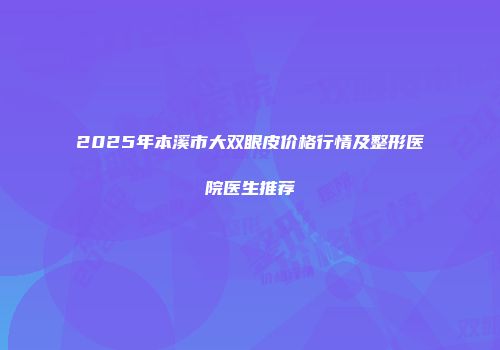 2025年本溪市大双眼皮价格行情及整形医院医生推荐