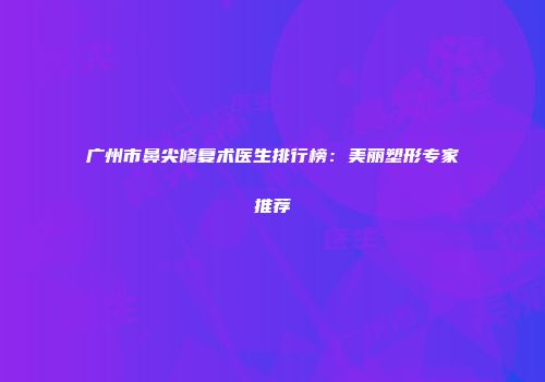 广州市鼻尖修复术医生排行榜：美丽塑形专家推荐