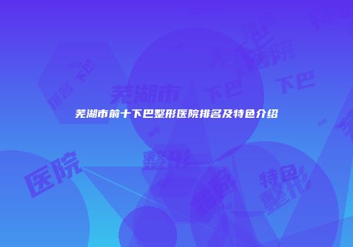 芜湖市前十下巴整形医院排名及特色介绍