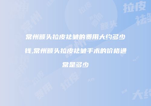 常州额头拉皮祛皱的费用大约多少钱,常州额头拉皮祛皱手术的价格通常是多少