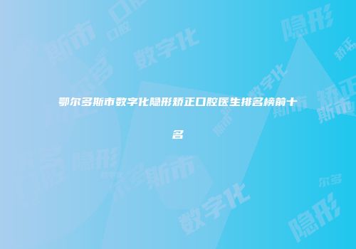 鄂尔多斯市数字化隐形矫正口腔医生排名榜前十名