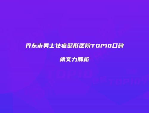 丹东市男士祛痘整形医院TOP10口碑榜实力解析