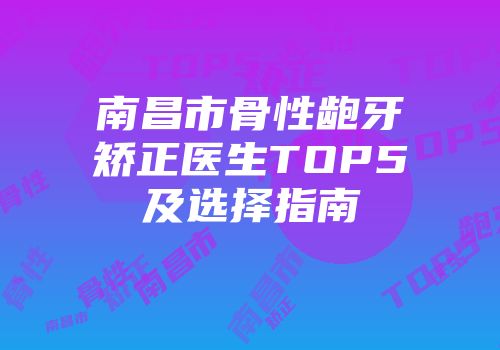 南昌市骨性龅牙矫正医生TOP5及选择指南