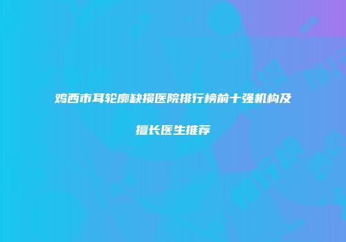 鸡西市耳轮廓缺损医院排行榜前十强机构及擅长医生推荐