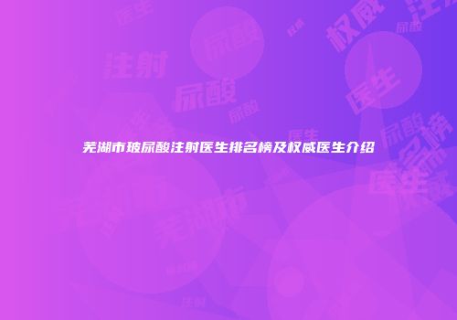 芜湖市玻尿酸注射医生排名榜及权威医生介绍