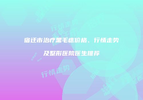宿迁市治疗黑毛痣价格、行情走势及整形医院医生推荐