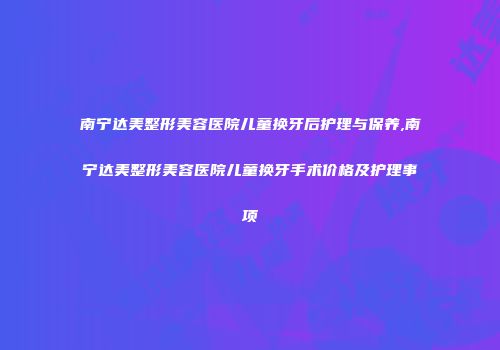 南宁达美整形美容医院儿童换牙后护理与保养,南宁达美整形美容医院儿童换牙手术价格及护理事项