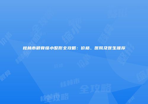 桂林市颧骨缩小整形全攻略：价格、医院及医生推荐