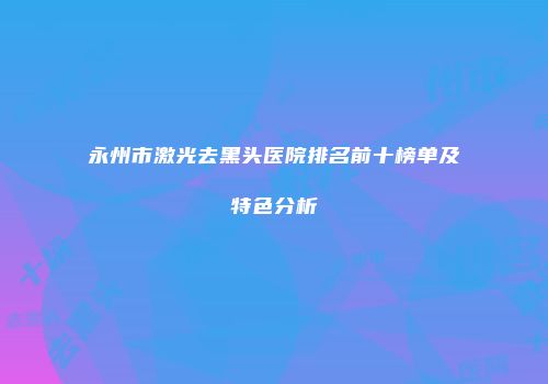 永州市激光去黑头医院排名前十榜单及特色分析