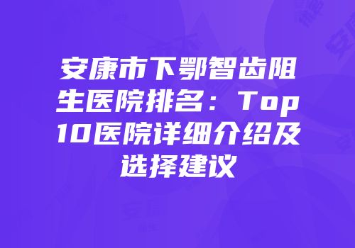 安康市下鄂智齿阻生医院排名：Top10医院详细介绍及选择建议