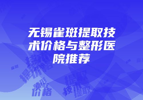 无锡雀斑提取技术价格与整形医院推荐