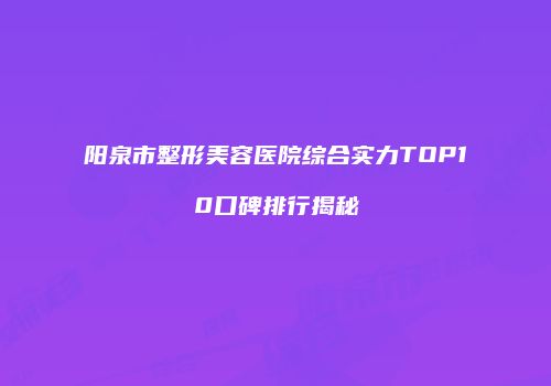 阳泉市整形美容医院综合实力TOP10口碑排行揭秘