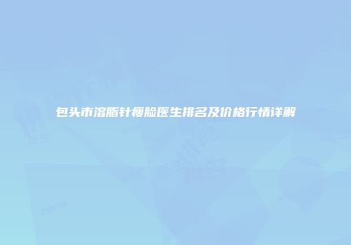 包头市溶脂针瘦脸医生排名及价格行情详解