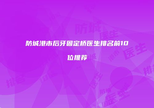 防城港市后牙固定桥医生排名前10位推荐
