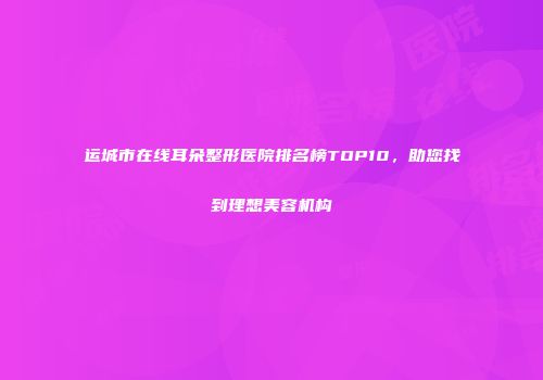 运城市在线耳朵整形医院排名榜TOP10，助您找到理想美容机构
