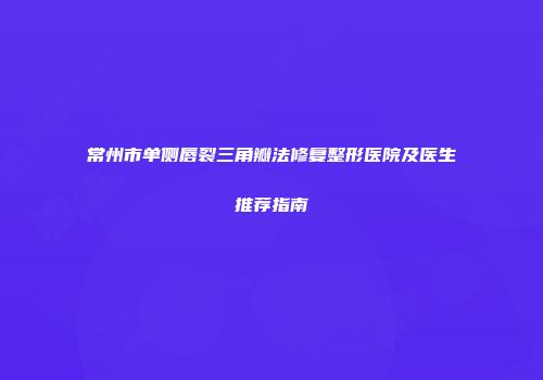 常州市单侧唇裂三角瓣法修复整形医院及医生推荐指南