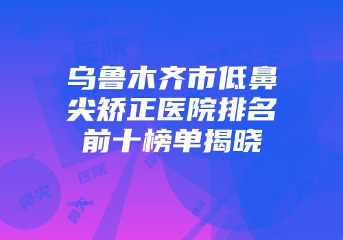 乌鲁木齐市低鼻尖矫正医院排名前十榜单揭晓