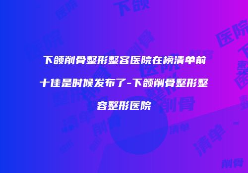下颌削骨整形整容医院在榜清单前十佳是时候发布了-下颌削骨整形整容整形医院