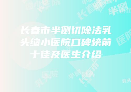 长春市半侧切除法乳头缩小医院口碑榜前十佳及医生介绍
