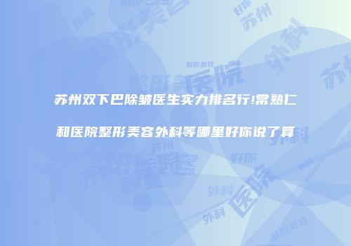 苏州双下巴除皱医生实力排名行!常熟仁和医院整形美容外科等哪里好你说了算