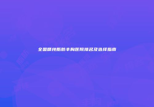 全国精纯脂肪丰胸医院排名及选择指南