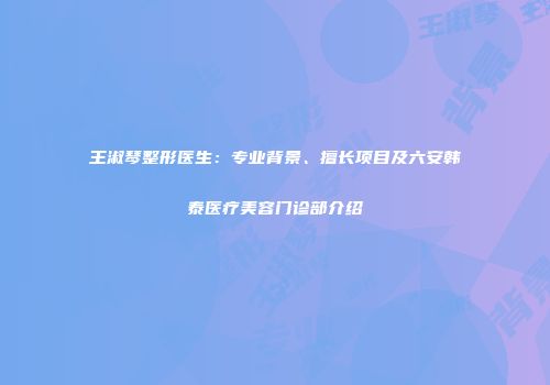 王淑琴整形医生：专业背景、擅长项目及六安韩泰医疗美容门诊部介绍