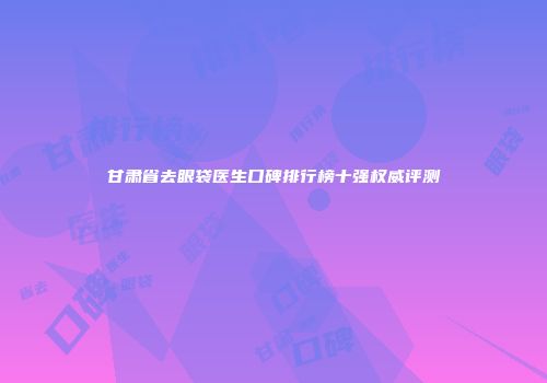 甘肃省去眼袋医生口碑排行榜十强权威评测