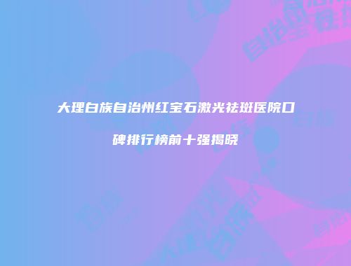 大理白族自治州红宝石激光祛斑医院口碑排行榜前十强揭晓
