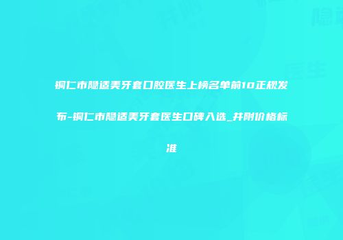 铜仁市隐适美牙套口腔医生上榜名单前10正规发布-铜仁市隐适美牙套医生口碑入选_并附价格标准