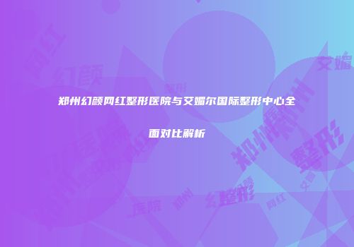 郑州幻颜网红整形医院与艾媚尔国际整形中心全面对比解析