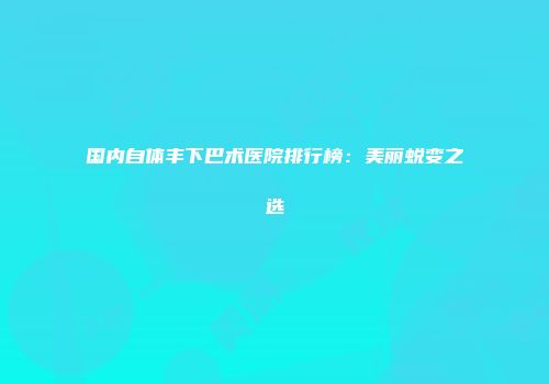 国内自体丰下巴术医院排行榜：美丽蜕变之选