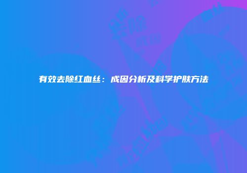 有效去除红血丝：成因分析及科学护肤方法
