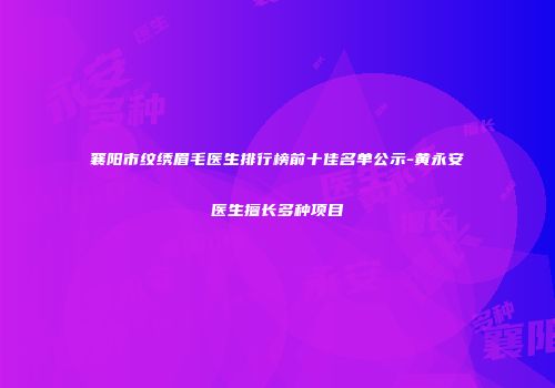 襄阳市纹绣眉毛医生排行榜前十佳名单公示-黄永安医生擅长多种项目
