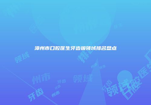 漳州市口腔医生牙齿拔领域排名盘点