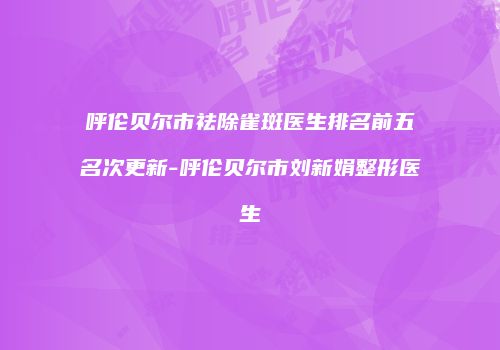 呼伦贝尔市祛除雀斑医生排名前五名次更新-呼伦贝尔市刘新娟整形医生