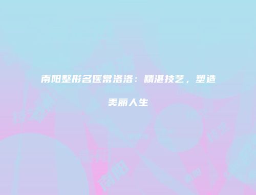 南阳整形名医常洛洛：精湛技艺，塑造美丽人生