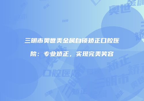 三明市奥世美金属自锁矫正口腔医院：专业矫正，实现完美笑容