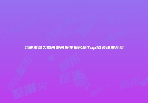 合肥市鼻尖畸形整形医生排名榜Top10及详细介绍