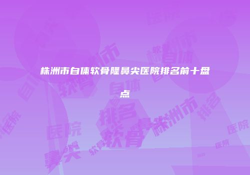 株洲市自体软骨隆鼻尖医院排名前十盘点