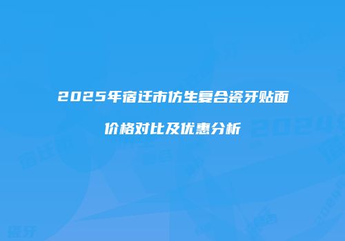 2025年宿迁市仿生复合瓷牙贴面价格对比及优惠分析