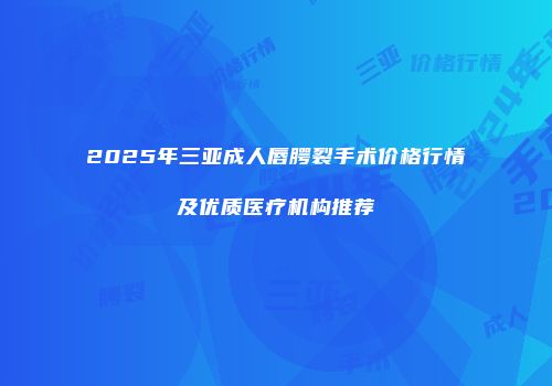 2025年三亚成人唇腭裂手术价格行情及优质医疗机构推荐
