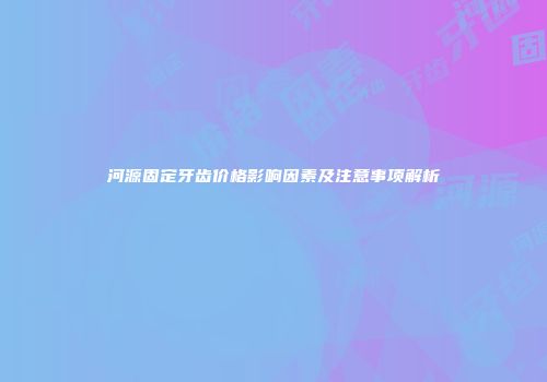 河源固定牙齿价格影响因素及注意事项解析