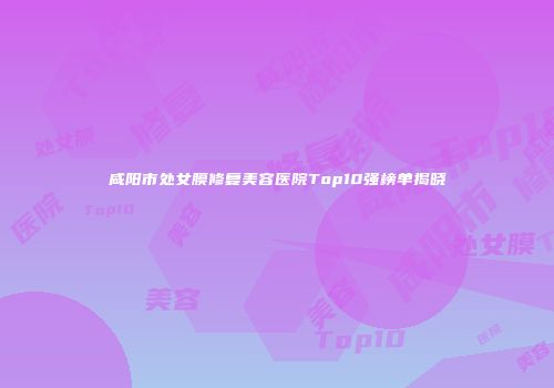 咸阳市处女膜修复美容医院Top10强榜单揭晓