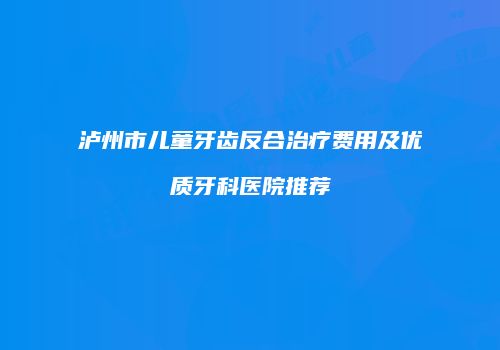 泸州市儿童牙齿反合治疗费用及优质牙科医院推荐