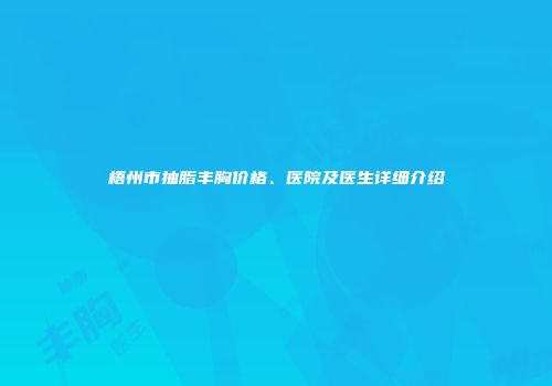 梧州市抽脂丰胸价格、医院及医生详细介绍