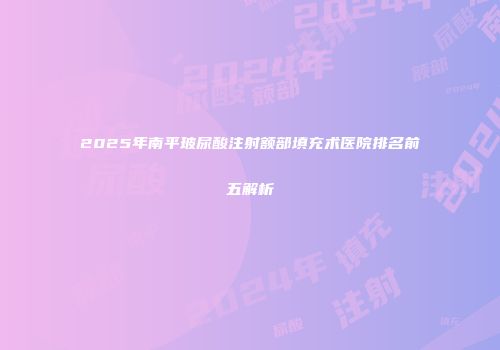 2025年南平玻尿酸注射额部填充术医院排名前五解析
