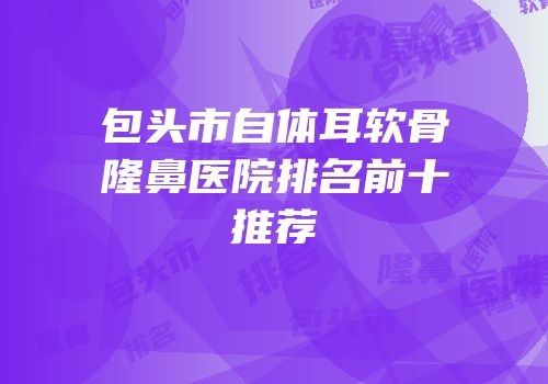 包头市自体耳软骨隆鼻医院排名前十推荐