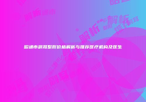 昭通市副耳整形价格解析与推荐医疗机构及医生